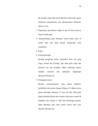 50
B6 keadaan yang lebih berat diberikan antiemetik seperti
disiklomin hidrokhloride atau khlorpromasin (Rukiyah,
2010; h. 123).
3. Hiperemesis gravidarum tingkat II dan III harus dirawat
inap di rumah sakit.
4. Kadang-kadang pada beberapa wanita hanya tidur di
rumah sakit saja telah banyak mengurangi mual
muntahnya.
5. Isolasi
6. Terapi psikologik.
Berikan pengertian bahwa kehamilan suatu hal yang
wajar, normal dan fisiologi, jadi tidak perlu takut dan
khawatir cari dan hilangkan faktor psikologis seperti
keadaan ekonomi dan pekerjaan lingkungan
(Runiari:2010;hal 19).
7. Penanganan cairan
Berikan cairan-parenteral yang cukup elektrolit,
karbohidrat dan protein dengan Glukosa 5% dalam cairan
garam fisiologik sebanyak 2-3 liter per hari. Bila perlu
dapat ditambah Kalium dan vitamin, khususnya vitamin B
kompleks dan vitamin C. Bila ada kekurangan protein,
dapat diberikan pula asam amino secara intra vena
(Runiari:2010;hal 19).
 