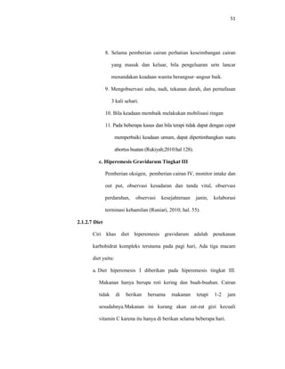 51
8. Selama pemberian cairan perhatian keseimbangan cairan
yang masuk dan keluar, bila pengeluaran urin lancar
menandakan keadaan wanita berangsur–angsur baik.
9. Mengobservasi suhu, nadi, tekanan darah, dan pernafasan
3 kali sehari.
10. Bila keadaan membaik melakukan mobilisasi ringan
11. Pada beberapa kasus dan bila terapi tidak dapat dengan cepat
memperbaiki keadaan umum, dapat dipertimbangkan suatu
abortus buatan (Rukiyah;2010:hal 128).
c. Hiperemesis Gravidarum Tingkat III
Pemberian oksigen, pemberian cairan IV, monitor intake dan
out put, observasi kesadaran dan tanda vital, observasi
perdarahan, observasi kesejahteraan janin, kolaborasi
terminasi kehamilan (Runiari, 2010; hal. 55).
2.1.2.7 Diet
Ciri khas diet hiperemesis gravidarum adalah penekanan
karbohidrat kompleks terutama pada pagi hari, Ada tiga macam
diet yaitu:
a. Diet hiperemesis I diberikan pada hiperemesis tingkat III.
Makanan hanya berupa roti kering dan buah-buahan. Cairan
tidak di berikan bersama makanan tetapi 1-2 jam
sesudahnya.Makanan ini kurang akan zat-zat gizi kecuali
vitamin C karena itu hanya di berikan selama beberapa hari.
 