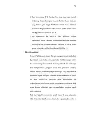 52
b. Diet hiperemesis II di berikan bila rasa mual dan muntah
berkurang. Secara berangsur mulai di berikan bahan makanan
yang bernilai gizi tinggi. Pemberian minum tidak diberikan
bersamaan dengan makanan. Makanan ini rendah dalam semua
zat-zt gizi kecuali vitamin A dan D.
c. Diet hiperemesis III diberikan pada penderita dengan
hiperemesis ringan. Menurut kesanggupan penderita minuman
boleh di berikan bersama makanan. Makanan ini cukup dalam
semua zat gizi kecuali kalsium (Runiari;2010:hal 22).
2.1.2.8 Komplikasi
Menurut Wiknjosastro dalam Rukiyah dampak yang di timbulkan
dapat terjadi pada ibu dan janin, seperti ibu akan kekurangan nutrisi
dan cairan sehinga keadaan fisik ibu menjadi lemah dan lelah dapat
pula mengakibatkan gangguan asam basa, pneumoni aspirasi,
robekan mukosa pada hubungan gastroesofagus yang menyebabkan
perdarahan ruptur esofagus, kerusakan hepar dan kerusakan ginjal,
ini akan memberikan pengaruh pada pertumbuhan dan
perkembangan janin karena nutrisi yang tidak terpenuhi atau tidak
sesuai dengan kehamilan, yang mengakibatkan peredaran darah
janin berkurang.
Pada bayi, jika hiperemesis ini terjadi hanya di awal kehamilan
tidak berdampak terlalu serius, tetapi jika sepanjang kehamilan si
 