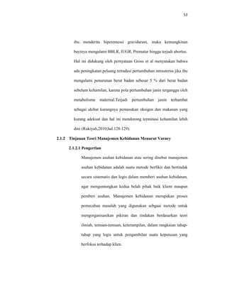 53
ibu menderita hiperemessi gravidarum, maka kemungkinan
bayinya mengalami BBLR, IUGR, Prematur hingga terjadi abortus.
Hal ini didukung oleh pernyataan Gross et al menyatakan bahwa
ada peningkatan peluang retradasi pertumbuhan intrauterus jika ibu
mengalami penurunan berat badan sebesar 5 % dari berat badan
sebelum kehamilan, karena pola pertumbuhan janin terganggu oleh
metabolisme maternal.Terjadi pertumbuhan janin terhambat
sebagai akibat kurangnya pemasukan oksigen dan makanan yang
kurang adekuat dan hal ini mendorong terminasi kehamilan lebih
dini (Rukiyah,2010;hal.128-129).
2.1.2 Tinjauan Teori Manajemen Kebidanan Menurut Varney
2.1.2.1 Pengertian
Manajemen asuhan kebidanan atau sering disebut manajemen
asuhan kebidanan adalah suatu metode berfikir dan bertindak
secara sistematis dan logis dalam memberi asuhan kebidanan,
agar menguntungkan kedua belah pihak baik klient maupun
pemberi asuhan. Manajemen kebidanan merupakan proses
pemecahan masalah yang digunakan sebgaai metode untuk
mengorganisasikan pikiran dan tindakan berdasarkan teori
ilmiah, temuan-temuan, keterampilan, dalam rangkaian tahap-
tahap yang logis untuk pengambilan suatu keputusan yang
berfokus terhadap klien.
 