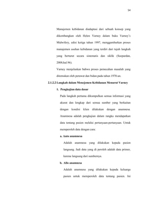 54
Manajemen kebidanan diadaptasi dari sebuah konsep yang
dikembangkan oleh Helen Varney dalam buku Varney’s
Midwifery, edisi ketiga tahun 1997, menggambarkan proses
manajemen asuhan kebidanan yang terdiri dari tujuh langkah
yang berturut secara sistematis dan siklik (Soepardan,
2008;hal.96).
Varney menjelaskan bahwa proses pemecahan masalah yang
ditemukan oleh perawat dan bidan pada tahun 1970-an.
2.1.2.2 Langkah dalam Menejemen Kebidanan Menurut Varney
1. Pengkajian data dasar
Pada langkah pertama dikumpulkan semua informasi yang
akurat dan lengkap dari semua sumber yang berkaitan
dengan kondisi klien dilakukan dengan anamnesa.
Anamnesa adalah pengkajian dalam rangka mendapatkan
data tentang pasien melalui pertanyaan-pertanyaan. Untuk
memperoleh data dengan cara:
a. Auto anamnesa
Adalah anamnesa yang dilakukan kepada pasien
langsung. Jadi data yang di peroleh adalah data primer,
karena langsung dari sumbernya.
b. Allo anamnesa
Adalah anamnesa yang dilakukan kepada keluarga
pasien untuk memperoleh data tentang pasien. Ini
 