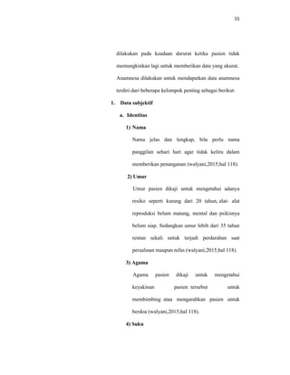 55
dilakukan pada keadaan darurat ketika pasien tidak
memungkinkan lagi untuk memberikan data yang akurat.
Anamnesa dilakukan untuk mendapatkan data anamnesa
terdiri dari beberapa kelompok penting sebagai berikut:
1. Data subjektif
a. Identitas
1) Nama
Nama jelas dan lengkap, bila perlu nama
panggilan sehari hari agar tidak keliru dalam
memberikan penanganan (walyani,2015;hal 118).
2) Umur
Umur pasien dikaji untuk mengetahui adanya
resiko seperti kurang dari 20 tahun, alat- alat
reproduksi belum matang, mental dan psikisnya
belum siap. Sedangkan umur lebih dari 35 tahun
rentan sekali untuk terjadi perdarahan saat
persalinan maupun nifas (walyani,2015;hal 118).
3) Agama
Agama pasien dikaji untuk mengetahui
keyakinan pasien tersebut untuk
membimbing atau mengarahkan pasien untuk
berdoa (walyani,2015;hal 118).
4) Suku
 