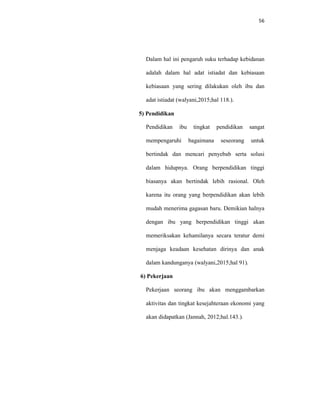 56
Dalam hal ini pengaruh suku terhadap kebidanan
adalah dalam hal adat istiadat dan kebiasaan
kebiasaan yang sering dilakukan oleh ibu dan
adat istiadat (walyani,2015;hal 118.).
5) Pendidikan
Pendidikan ibu tingkat pendidikan sangat
mempengaruhi bagaimana seseorang untuk
bertindak dan mencari penyebab serta solusi
dalam hidupnya. Orang berpendidikan tinggi
biasanya akan bertindak lebih rasional. Oleh
karena itu orang yang berpendidikan akan lebih
mudah menerima gagasan baru. Demikian halnya
dengan ibu yang berpendidikan tinggi akan
memeriksakan kehamilanya secara teratur demi
menjaga keadaan kesehatan dirinya dan anak
dalam kandunganya (walyani,2015;hal 91).
6) Pekerjaan
Pekerjaan seorang ibu akan menggambarkan
aktivitas dan tingkat kesejahteraan ekonomi yang
akan didapatkan (Jannah, 2012;hal.143.).
 