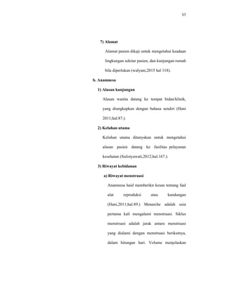 57
7) Alamat
Alamat pasien dikaji untuk mengetahui keadaan
lingkungan sekitar pasien, dan kunjungan rumah
bila diperlukan (walyani,2015 hal 118).
b. Anamnesa
1) Alasan kunjungan
Alasan wanita datang ke tempat bidan/klinik,
yang diungkapkan dengan bahasa sendiri (Hani
2011;hal.87.).
2) Keluhan utama
Keluhan utama ditanyakan untuk mengetahui
alasan pasien datang ke fasilitas pelayanan
kesehatan (Sulistyawati,2012;hal.167.).
3) Riwayat kebidanan
a) Riwayat menstruasi
Anamnesa haid memberikn kesan tentang faal
alat reproduksi atau kandungan
(Hani,2011;hal.89.) Menarche adalah usia
pertama kali mengalami menstruasi. Siklus
menstruasi adalah jarak antara menstruasi
yang dialami dengan menstruasi berikutnya,
dalam hitungan hari. Volume menjelaskan
 