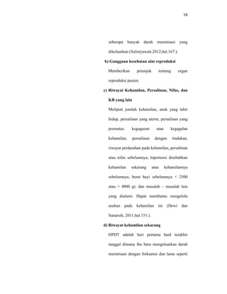 58
seberapa banyak darah menstruasi yang
dikeluarkan (Sulistyawati,2012;hal.167.).
b) Gangguan kesehatan alat reproduksi
Memberikan petunjuk tentang organ
reproduksi pasien.
c) Riwayat Kehamilan, Persalinan, Nifas, dan
KB yang lalu
Meliputi jumlah kehamilan, anak yang lahir
hidup, persalinan yang aterm, persalinan yang
prematur, keguguran atau kegagalan
kehamilan, persalinan dengan tindakan,
riwayat perdarahan pada kehamilan, persalinan
atau nifas sebelumnya; hipertensi disebabkan
kehamilan sekarang atau kehamilannya
sebelumnya; berat bayi sebelumnya < 2500
atau > 4000 gr; dan masalah – masalah lain
yang dialami. Dapat membantu mengelola
asuhan pada kehamilan ini (Dewi dan
Sunarsih, 2011;hal.151.).
d) Riwayat kehamilan sekarang
HPHT adalah hari pertama haid terakhir
tanggal dimana ibu baru mengeluarkan darah
menstruasi dengan frekuensi dan lama seperti
 