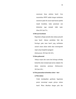 59
menstruasi biasa sebelum hamil. Cara
menentukan HPHT adalah dengan melakukan
anamnesis pada ibu secara tepat karena apabila
terjadi kesalahan, maka penentuan usia
kehamilan juga menjadi tidak tepat.
(Hani,2011;hal.79.).
4) Riwayat kesehatan
Digunakan sebagai penanda akan adanya penyulit
masa hamil. Adanya perubahan fisik dan
fisiologis pada masa hamil yang melibatkan
seluruh sistem dalam tubuh akan memengaruhi
organ yang mengalami gangguan
(Sulistyawati, 2012;hal.168-169.).
5) Data psikososial
Adanya respon dari suami dan keluarga terhadap
kehamilan akan mempercepat proses adaptasi ibu
dalam menerima perannya (Sulistyawati,
2012;hal.169.).
6) Pola pemenuhan kebutuhan sehari – hari
a) Pola makan
Untuk mendapatkan gambaran bagaimana
pasien mencukupi asupan gizinya selama
hamil. Menu dikaitkan dengan pola diet
 