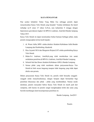 7
KATA PENGANTAR
Puji syukur kehadirat Tuhan Yang Maha Esa sehingga penulis dapat
menyelesaikan Karya Tulis Ilmiah yang berjudul “Asuhan kebidanan ibu hamil
terhadap ny.N umur 27 tahun G1P0A0 usia kehamilan 8 minggu dengan
hiperemesis gravidarum tingkat I di BPS Evi andriani, Amd.Keb Bandar lampung
Tahun 2015.
Karya Tulis Ilmiah ini dapat terselesaikan berkat bantuan berbagai pihak, maka
penulis mengucapkan terima kasih kepada :
1. dr. Wasni Adila, MPH selaku direktur Akademi Kebidanan Adila Bandar
Lampung dan Pembimbing Akademik
2. Risa Aryantri M.Si dan Margareta Rinjani,S.ST selaku pembimbing Karya
Tulis Ilmiah
3. Bidan Evi Andriani, Amd.Keb yang telah memberikan izin untuk
melakukan penelitian di BPS Evi Andriani, Amd.Keb Bandar Lampung
4. Seluruh Staf dan Dosen Akademi Kebidanan ADILA Bandar Lampung
5. Semua pihak yang telah membantu dalam penyusunan Karya Tuis
Ilmiah ini baik secara langsung maupun tidak langsung yang tidak dapat
ditulis satu persatu.
Dalam penyusunan Karya Tulis Ilmiah ini, penulis telah berusaha sungguh–
sungguh untuk menyelesaikannya, dengan harapan dapat bermanfaat bagi
penelitian khususnya dan pihak - pihak yang membutuhkan. Namun meski
demikian, penulis menyadari bahwa Karya Tulis Ilmiah ini masih jauh dari
sempurna, oleh karena itu penulis sangat mengharapkan kritik dan saran yang
bersifat membangun demi kesempurnaan penelitian ini.
Bandar Lampung, Juni2015
Penulis
vi
 