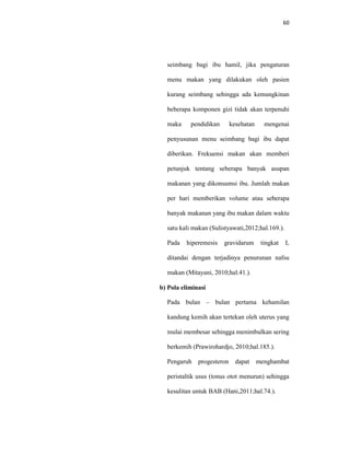 60
seimbang bagi ibu hamil, jika pengaturan
menu makan yang dilakukan oleh pasien
kurang seimbang sehingga ada kemungkinan
beberapa komponen gizi tidak akan terpenuhi
maka pendidikan kesehatan mengenai
penyusunan menu seimbang bagi ibu dapat
diberikan. Frekuensi makan akan memberi
petunjuk tentang seberapa banyak asupan
makanan yang dikonsumsi ibu. Jumlah makan
per hari memberikan volume atau seberapa
banyak makanan yang ibu makan dalam waktu
satu kali makan (Sulistyawati,2012;hal.169.).
Pada hiperemesis gravidarum tingkat I,
ditandai dengan terjadinya penurunan nafsu
makan (Mitayani, 2010;hal.41.).
b) Pola eliminasi
Pada bulan – bulan pertama kehamilan
kandung kemih akan tertekan oleh uterus yang
mulai membesar sehingga menimbulkan sering
berkemih (Prawirohardjo, 2010;hal.185.).
Pengaruh progesteron dapat menghambat
peristaltik usus (tonus otot menurun) sehingga
kesulitan untuk BAB (Hani,2011;hal.74.).
 