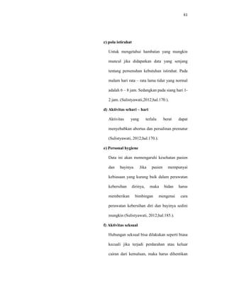 61
c) pola istirahat
Untuk mengetahui hambatan yang mungkin
muncul jika didapatkan data yang senjang
tentang pemenuhan kebutuhan istirahat. Pada
malam hari rata – rata lama tidur yang normal
adalah 6 – 8 jam. Sedangkan pada siang hari 1-
2 jam. (Sulistyawati,2012;hal.170.).
d) Aktivitas sehari – hari
Aktivitas yang terlalu berat dapat
menyebabkan abortus dan persalinan prematur
(Sulistyawati, 2012;hal.170.).
e) Personal hygiene
Data ini akan memengaruhi kesehatan pasien
dan bayinya. Jika pasien mempunyai
kebiasaan yang kurang baik dalam perawatan
kebersihan dirinya, maka bidan harus
memberikan bimbingan mengenai cara
perawatan kebersihan diri dan bayinya sedini
mungkin (Sulistyawati, 2012;hal.185.).
f) Aktivitas seksual
Hubungan seksual bisa dilakukan seperti biasa
kecuali jika terjadi perdarahan atau keluar
cairan dari kemaluan, maka harus dihentikan
 