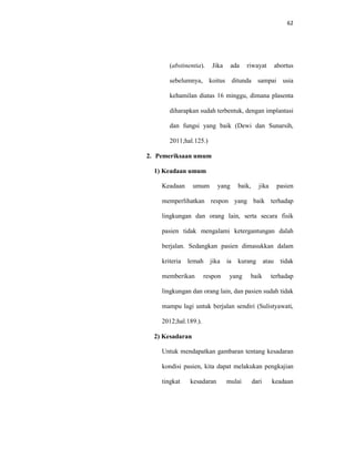 62
(abstinentia). Jika ada riwayat abortus
sebelumnya, koitus ditunda sampai usia
kehamilan diatas 16 minggu, dimana plasenta
diharapkan sudah terbentuk, dengan implantasi
dan fungsi yang baik (Dewi dan Sunarsih,
2011;hal.125.)
2. Pemeriksaan umum
1) Keadaan umum
Keadaan umum yang baik, jika pasien
memperlihatkan respon yang baik terhadap
lingkungan dan orang lain, serta secara fisik
pasien tidak mengalami ketergantungan dalah
berjalan. Sedangkan pasien dimasukkan dalam
kriteria lemah jika ia kurang atau tidak
memberikan respon yang baik terhadap
lingkungan dan orang lain, dan pasien sudah tidak
mampu lagi untuk berjalan sendiri (Sulistyawati,
2012;hal.189.).
2) Kesadaran
Untuk mendapatkan gambaran tentang kesadaran
kondisi pasien, kita dapat melakukan pengkajian
tingkat kesadaran mulai dari keadaan
 