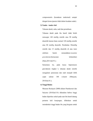 63
composmentis (kesadaran maksimal) sampai
dengan koma (pasien tidak dalam keadaan sadar).
3) Tanda – tanda vital
Tekanan darah, suhu, nadi dan pernafasan.
Tekanan darah pada ibu hamil tidak boleh
mencapai 140 mmHg sistolik atau 90 mmHg
diastolik karena batas normal 120 mmHg sistolik
atau 80 mmHg diastolik. Perubahan 30mmHg
sistolik dan 15 mmHg diastolik di atas tensi
sebelum hamil, menandakan toxaemia
gravidarum (keracunan kehamilan)
(Hani,2011;hal.91.).
Sementara itu, pada kasus hiperemesis
gravidarum tingkat I, tekanan darah sistolik
mengalami penurunan dan nadi menjadi lebih
cepat sekitar 100 x/menit (Mitayani,
2010;hal.41.).
4) Tinggi Badan
Menurut Rochyati (2000) dalam Pantikawati dan
Saryono (2010;hal.10.) dikatakan bahwa tinggi
badan diperiksa sekali pada saat ibu hamil datang
pertama kali kunjungan, dilakukan untuk
memdeteksi tinggi badan ibu yang berguna untuk
 
