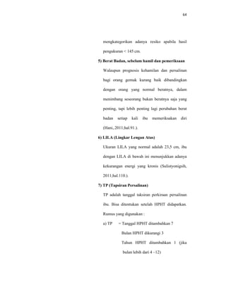 64
mengkategorikan adanya resiko apabila hasil
pengukuran < 145 cm.
5) Berat Badan, sebelum hamil dan pemeriksaan
Walaupun prognosis kehamilan dan persalinan
bagi orang gemuk kurang baik dibandingkan
dengan orang yang normal beratnya, dalam
menimbang seseorang bukan beratnya saja yang
penting, tapi lebih penting lagi perubahan berat
badan setiap kali ibu memeriksakan diri
(Hani,.2011;hal.91.).
6) LILA (Lingkar Lengan Atas)
Ukuran LILA yang normal adalah 23,5 cm, ibu
dengan LILA di bawah ini menunjukkan adanya
kekurangan energi yang kronis (Sulistyonigsih,
2011;hal.110.).
7) TP (Tapsiran Persalinan)
TP adalah tanggal taksiran perkiraan persalinan
ibu. Bisa ditentukan setelah HPHT didapatkan.
Rumus yang digunakan :
a) TP = Tanggal HPHT ditambahkan 7
Bulan HPHT dikurangi 3
Tahun HPHT ditambahkan 1 (jika
bulan lebih dari 4 –12)
 