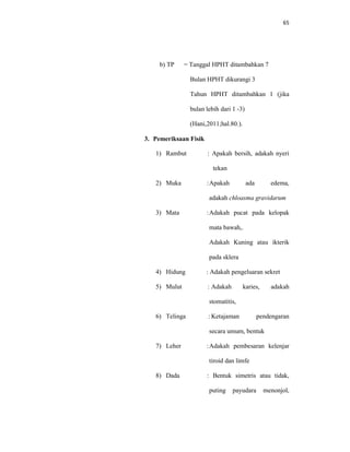 65
b) TP = Tanggal HPHT ditambahkan 7
Bulan HPHT dikurangi 3
Tahun HPHT ditambahkan 1 (jika
bulan lebih dari 1 -3)
(Hani,2011;hal.80.).
3. Pemeriksaan Fisik
1) Rambut : Apakah bersih, adakah nyeri
tekan
2) Muka :Apakah ada edema,
adakah chloasma gravidarum
3) Mata :Adakah pucat pada kelopak
mata bawah,.
Adakah Kuning atau ikterik
pada sklera
4) Hidung : Adakah pengeluaran sekret
5) Mulut : Adakah karies, adakah
stomatitis,
6) Telinga : Ketajaman pendengaran
secara umum, bentuk
7) Leher :Adakah pembesaran kelenjar
tiroid dan limfe
8) Dada : Bentuk simetris atau tidak,
puting payudara menonjol,
 