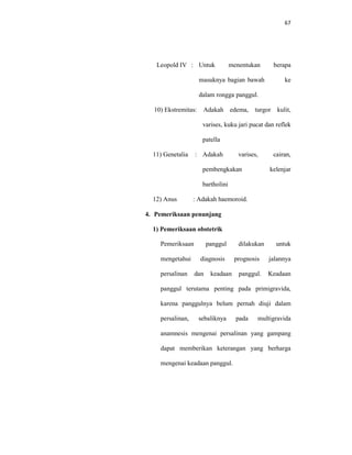 67
Leopold IV : Untuk menentukan berapa
masuknya bagian bawah ke
dalam rongga panggul.
10) Ekstremitas: Adakah edema, turgor kulit,
varises, kuku jari pucat dan reflek
patella
11) Genetalia : Adakah varises, cairan,
pembengkakan kelenjar
bartholini
12) Anus : Adakah haemoroid.
4. Pemeriksaan penunjang
1) Pemeriksaan obstetrik
Pemeriksaan panggul dilakukan untuk
mengetahui diagnosis prognosis jalannya
persalinan dan keadaan panggul. Keadaan
panggul terutama penting pada primigravida,
karena panggulnya belum pernah diuji dalam
persalinan, sebaliknya pada multigravida
anamnesis mengenai persalinan yang gampang
dapat memberikan keterangan yang berharga
mengenai keadaan panggul.
 