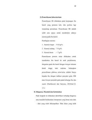 68
2) Pemeriksaan laboratorium
Pemeriksaan Hb dilakukan pada kunjungan ibu
hamil yang pertama kali, lalu periksa lagi
menjelang persalinan. Pemeriksaan Hb adalah
salah satu upaya untuk mendeteksi adanya
anemia pada ibu hamil.
Pembagian anemia :
1. Anemia ringan : 9-10 gr%
2. Anemia sedang : 7-8 gr%
3. Anemia berat : < 7 gr%
Pemeriksaan protein urine dilakukan untuk
mendeteksi ibu hamil ke arah preeklamsia,
ditujukan pada ibu hamil dengan riwayat tekanan
darah tinggi, kaki oedema. Sedangkan
pemeriksaan glukosa urine/urine reduksi hanya
kepada ibu dengan indikasi penyakit gula, DM
atau riwayat penyakit gula pada keluarga ibu dan
suami (Pantikawati dan Saryono, 2010;hal.12-
13.).
II. Diagnosa, Masalah dan Kebutuhan
Pada langkah ini dilakukan identifikasi terhadap diagnosa
atau masalah berdasarkan interpretasi yang benar atas data
– data yang telah dikumpulkan. Data dasar yang telah
 