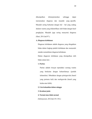 69
dikumpulkan diinterpretasikan sehingga dapat
merumuskan diagnosa dan masalah yang spesifik.
Masalah sering berkaitan dengan hal – hal yang sedang
dialami wanita yang diidentifikasi oleh bidan dengan hasil
pengkajian. Masalah juga sering menyertai diagnosa
(Hani, 2011;hal.97.).
A. Diagnosa kebidanan
Diagnosa kebidanan adalah diagnosa yang ditegakkan
bidan dalam lingkup praktik kebidanan dan memenuhi
standar nomenklatur diagnosa kebidanan.
Dalam diagnosis kebidanan yang disimpulkan oleh
bidan antara lain :
1. Paritas
Paritas adalah riwayat reproduksi seorang wanita
yang berkaitan dengan kehamilannya (jumlah
kehamilan). Dibedakan dengan primigravida (hamil
yang pertama kali) dan multigravida (hamil yang
kedua atau lebih).
2. Usia kehamilan dalam minggu
3. Keadaan janin
4. Normal atau tidak normal
(Sulistyawati, 2012;hal.191-192.)
 