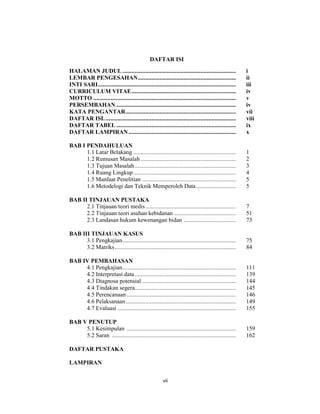 8
DAFTAR ISI
HALAMAN JUDUL.......................................................................... i
LEMBAR PENGESAHAN................................................................ ii
INTI SARI.......................................................................................... iii
CURRICULUM VITAE.................................................................... iv
MOTTO ............................................................................................. v
PERSEMBAHAN .............................................................................. iv
KATA PENGANTAR........................................................................ vii
DAFTAR ISI...................................................................................... viii
DAFTAR TABEL .............................................................................. ix
DAFTAR LAMPIRAN...................................................................... x
BAB I PENDAHULUAN
1.1 Latar Belakang ................................................................... 1
1.2 Rumusan Masalah .............................................................. 2
1.3 Tujuan Masalah.................................................................. 3
1.4 Ruang Lingkup................................................................... 4
1.5 Manfaat Penelitian ............................................................. 5
1.6 Metodelogi dan Teknik Memperoleh Data.......................... 5
BAB II TINJAUAN PUSTAKA
2.1 Tinjauan teori medis........................................................... 7
2.2 Tinjauan teori asuhan kebidanan ........................................ 51
2.3 Landasan hukum kewenangan bidan .................................. 73
BAB III TINJAUAN KASUS
3.1 Pengkajian.......................................................................... 75
3.2 Matriks............................................................................... 84
BAB IV PEMBAHASAN
4.1 Pengkajian.......................................................................... 111
4.2 Interpretasi data.................................................................. 139
4.3 Diagnosa potensial ............................................................. 144
4.4 Tindakan segera.................................................................. 145
4.5 Perencanaan ....................................................................... 146
4.6 Pelaksanaan........................................................................ 149
4.7 Evaluasi ............................................................................. 155
BAB V PENUTUP
5.1 Kesimpulan ....................................................................... 159
5.2 Saran ................................................................................. 162
DAFTAR PUSTAKA
LAMPIRAN
vii
 