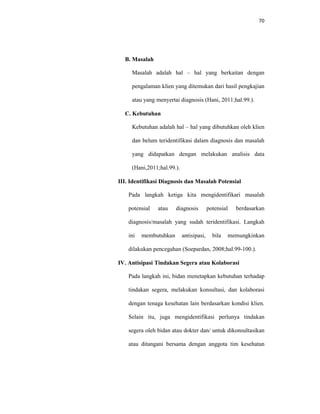 70
B. Masalah
Masalah adalah hal – hal yang berkaitan dengan
pengalaman klien yang ditemukan dari hasil pengkajian
atau yang menyertai diagnosis (Hani, 2011;hal.99.).
C. Kebutuhan
Kebutuhan adalah hal – hal yang dibutuhkan oleh klien
dan belum teridentifikasi dalam diagnosis dan masalah
yang didapatkan dengan melakukan analisis data
(Hani,2011;hal.99.).
III. Identifikasi Diagnosis dan Masalah Potensial
Pada langkah ketiga kita mengidentifikari masalah
potensial atau diagnosis potensial berdasarkan
diagnosis/masalah yang sudah teridentifikasi. Langkah
ini membutuhkan antisipasi, bila memungkinkan
dilakukan pencegahan (Soepardan, 2008;hal.99-100.).
IV. Antisipasi Tindakan Segera atau Kolaborasi
Pada langkah ini, bidan menetapkan kebutuhan terhadap
tindakan segera, melakukan konsultasi, dan kolaborasi
dengan tenaga kesehatan lain berdasarkan kondisi klien.
Selain itu, juga mengidentifikasi perlunya tindakan
segera oleh bidan atau dokter dan/ untuk dikonsultasikan
atau ditangani bersama dengan anggota tim kesehatan
 