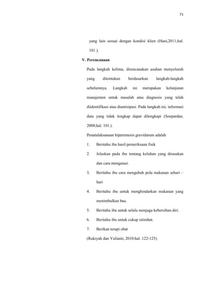 71
yang lain sesuai dengan kondisi klien (Hani,2011;hal.
101.).
V. Perencanaan
Pada langkah kelima, direncanakan asuhan menyeluruh
yang ditentukan berdasarkan langkah-langkah
sebelumnya. Langkah ini merupakan kelanjutan
manajemen untuk masalah atau diagnosis yang telah
diidentifikasi atau diantisipasi. Pada langkah ini, informasi
data yang tidak lengkap dapat dilengkapi (Soepardan,
2008;hal. 101.).
Penatalaksanaan hiperemesis gravidarum adalah
1. Beritahu ibu hasil pemeriksaan fisik
2. Jelaskan pada ibu tentang keluhan yang dirasakan
dan cara mengatasi.
3. Beritahu ibu cara mengubah pola makanan sehari –
hari
4. Beritahu ibu untuk menghindarkan makanan yang
menimbulkan bau.
5. Beritahu ibu untuk selalu menjaga kebersihan diri.
6. Beritahu ibu untuk cukup istirahat.
7. Berikan terapi obat
(Rukiyah dan Yulianti, 2010:hal. 122-125).
 