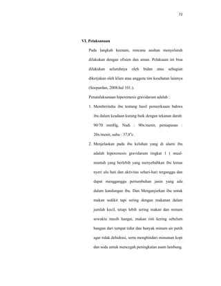 72
VI. Pelaksanaan
Pada langkah keenam, rencana asuhan menyeluruh
dilakukan dengan efisien dan aman. Pelaksaan ini bisa
dilakukan seluruhnya oleh bidan atau sebagian
dikerjakan oleh klien atau anggota tim kesehatan lainnya
(Soepardan, 2008;hal 101.).
Penatalaksanaan hiperemesis gravidarum adalah :
1. Memberitahu ibu tentang hasil pemeriksaan bahwa
ibu dalam keadaan kurang baik dengan tekanan darah:
90/70 mmHg, Nadi : 90x/menit, pernapasan :
20x/menit, suhu : 37,8o
c.
2. Menjelaskan pada ibu keluhan yang di alami ibu
adalah hiperemesis gravidarum tingkat 1 ( mual-
muntah yang berlebih yang menyebabkan ibu lemas
nyeri ulu hati dan aktivitas sehari-hari terganggu dan
dapat mengganggu pertumbuhan janin yang ada
dalam kandungan ibu. Dan Menganjurkan ibu untuk
makan sedikit tapi sering dengan makanan dalam
jumlah kecil, tetapi lebih sering makan dan minum
sewaktu masih hangat, makan roti kering sebelum
bangun dari tempat tidur dan banyak minum air putih
agar tidak dehidrasi, serta menghindari minuman kopi
dan soda untuk mencegah peningkatan asam lambung.
 
