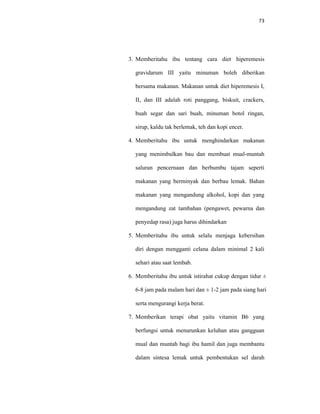73
3. Memberitahu ibu tentang cara diet hiperemesis
gravidarum III yaitu minuman boleh diberikan
bersama makanan. Makanan untuk diet hiperemesis I,
II, dan III adalah roti panggang, biskuit, crackers,
buah segar dan sari buah, minuman botol ringan,
sirup, kaldu tak berlemak, teh dan kopi encer.
4. Memberitahu ibu untuk menghindarkan makanan
yang menimbulkan bau dan membuat mual-muntah
saluran pencernaan dan berbumbu tajam seperti
makanan yang berminyak dan berbau lemak. Bahan
makanan yang mengandung alkohol, kopi dan yang
mengandung zat tambahan (pengawet, pewarna dan
penyedap rasa) juga harus dihindarkan
5. Memberitahu ibu untuk selalu menjaga kebersihan
diri dengan mengganti celana dalam minimal 2 kali
sehari atau saat lembab.
6. Memberitahu ibu untuk istirahat cukup dengan tidur ±
6-8 jam pada malam hari dan ± 1-2 jam pada siang hari
serta mengurangi kerja berat.
7. Memberikan terapi obat yaitu vitamin B6 yang
berfungsi untuk menurunkan keluhan atau gangguan
mual dan muntah bagi ibu hamil dan juga membantu
dalam sintesa lemak untuk pembentukan sel darah
 