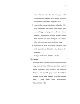 74
merah. Vitamin B1 dan B2 berfungsi untuk
mempertahankan kesehatan saraf, jantung, otot, serta
meningkatkan pertumbuhan dan perbaikan sel.
8. Memberitahu tentang tanda bahaya kehamilan TM I
yaitu hiperemesis gravidarum (mual-muntah yang
berlebih hingga mempengaruhi keadaan ibu lemah,
dehidrasi, menngganggu aktivitas dengan tekanan
darah menurun dan nadi meningkat), sakit kepala
hebat, sakit perut yang hebat, dan demam tinggi.
9. Menganjurrkan pada ibu tentang kunjungan ulang
untuk pemeriksaan kehamilan atau keluhan ibu
bertambah.
(Rukiyah dan Yulianti, 2010;hal. 122-125).
VII. Evaluasi
Pada langkah ini, dilakukan evaluasi keefektifan asuhan
yang telah diberikan. Hal yang dievaluasi meliputi
apakah kebutuhan telah terpenuhi dan mengatasi
diagnosa dan masalah yang telah diidentifikasi.
Rencana tersebut dapat dianggap efektif jika memang
benar – benar efektif dalam pelaksanaannya
(Hani,2011;hal. 103.).
 