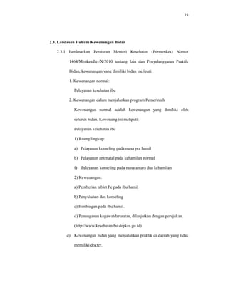 75
2.3. Landasan Hukum Kewenangan Bidan
2.3.1 Berdasarkan Peraturan Menteri Kesehatan (Permenkes) Nomor
1464/Menkes/Per/X/2010 tentang Izin dan Penyelenggaran Praktik
Bidan, kewenangan yang dimiliki bidan meliputi:
1. Kewenangan normal:
Pelayanan kesehatan ibu
2. Kewenangan dalam menjalankan program Pemerintah
Kewenangan normal adalah kewenangan yang dimiliki oleh
seluruh bidan. Kewenang ini meliputi:
Pelayanan kesehatan ibu
1) Ruang lingkup:
a) Pelayanan konseling pada masa pra hamil
b) Pelayanan antenatal pada kehamilan normal
f) Pelayanan konseling pada masa antara dua kehamilan
2) Kewenangan:
a) Pemberian tablet Fe pada ibu hamil
b) Penyuluhan dan konseling
c) Bimbingan pada ibu hamil.
d) Penanganan kegawatdaruratan, dilanjutkan dengan perujukan.
(http://www.kesehatanibu.depkes.go.id).
d) Kewenangan bidan yang menjalankan praktik di daerah yang tidak
memiliki dokter.
 