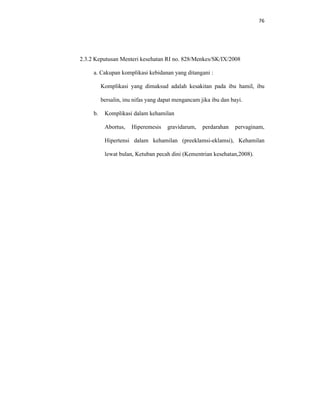 76
2.3.2 Keputusan Menteri kesehatan RI no. 828/Menkes/SK/IX/2008
a. Cakupan komplikasi kebidanan yang ditangani :
Komplikasi yang dimaksud adalah kesakitan pada ibu hamil, ibu
bersalin, inu nifas yang dapat mengancam jika ibu dan bayi.
b. Komplikasi dalam kehamilan
Abortus, Hiperemesis gravidarum, perdarahan pervaginam,
Hipertensi dalam kehamilan (preeklamsi-eklamsi), Kehamilan
lewat bulan, Ketuban pecah dini (Kementrian kesehatan,2008).
 