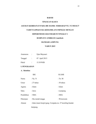 77
BAB III
TINJAUAN KASUS
ASUHAN KEBIDANAN PADA IBU HAMIL TERHADAP NY. N UMUR 27
TAHUN G1P0A0 USIA KEHAMILAN 8 MINGGU DENGAN
HIPEREMESIS GRAVIDARUM TINGKAT 1
DI BPS EVI ANDRIANI Amd.Keb
BANDAR LAMPUNG
TAHUN 2015
Anamnesa : Epta Mayasari
Tanggal : 07 April 2015
Pukul : 15.30 WIB
I. PENGKAJIAN
A. Identitas
IBU SUAMI
Nama : Ny. N : Tn. M
Umur : 27 tahun : 30 tahun
Agama : Islam : Islam
Suku : Jawa : Lampung
Pendidikan : SMA : SMA
Pekerjaan : Ibu rumah tangga : Wiraswasta
Alamat : Jalan imam bonjol gang. Cempaka no. 27 kemiling bandar
lampung.
 