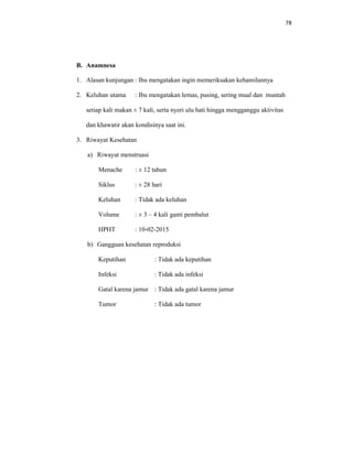 78
B. Anamnesa
1. Alasan kunjungan : Ibu mengatakan ingin memeriksakan kehamilannya
2. Keluhan utama : Ibu mengatakan lemas, pusing, sering mual dan muntah
setiap kali makan ± 7 kali, serta nyeri ulu hati hingga mengganggu aktivitas
dan khawatir akan kondisinya saat ini.
3. Riwayat Kesehatan
a) Riwayat menstruasi
Menache : ± 12 tahun
Siklus : ± 28 hari
Keluhan : Tidak ada keluhan
Volume : ± 3 – 4 kali ganti pembalut
HPHT : 10-02-2015
b) Gangguan kesehatan reproduksi
Keputihan : Tidak ada keputihan
Infeksi : Tidak ada infeksi
Gatal karena jamur : Tidak ada gatal karena jamur
Tumor : Tidak ada tumor
 