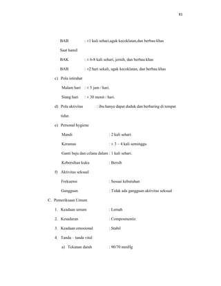 81
BAB : ±1 kali sehari,agak kecoklatan,dan berbau khas
Saat hamil
BAK : ± 6-8 kali sehari, jernih, dan berbau khas
BAB : ±2 hari sekali, agak kecoklatan, dan berbau khas
c) Pola istirahat
Malam hari : ± 5 jam / hari.
Siang hari : ± 30 menit / hari.
d) Pola aktivitas : ibu hanya dapat duduk dan berbaring di tempat
tidur.
e) Personal hygiene
Mandi : 2 kali sehari
Keramas : ± 3 – 4 kali seminggu
Ganti baju dan celana dalam : 1 kali sehari.
Kebersihan kuku : Bersih
f) Aktivitas seksual
Frekuensi : Sesuai kebutuhan
Gangguan : Tidak ada gangguan aktivitas seksual
C. Pemeriksaan Umum
1. Keadaan umum : Lemah
2. Kesadaran : Composmentis
3. Keadaan emosional : Stabil
4. Tanda – tanda vital
a) Tekanan darah : 90/70 mmHg
 