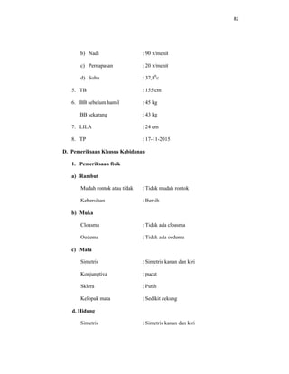 82
b) Nadi : 90 x/menit
c) Pernapasan : 20 x/menit
d) Suhu : 37,80
c
5. TB : 155 cm
6. BB sebelum hamil : 45 kg
BB sekarang : 43 kg
7. LILA : 24 cm
8. TP : 17-11-2015
D. Pemeriksaan Khusus Kebidanan
1. Pemeriksaan fisik
a) Rambut
Mudah rontok atau tidak : Tidak mudah rontok
Kebersihan : Bersih
b) Muka
Cloasma : Tidak ada cloasma
Oedema : Tidak ada oedema
c) Mata
Simetris : Simetris kanan dan kiri
Konjungtiva : pucat
Sklera : Putih
Kelopak mata : Sedikit cekung
d. Hidung
Simetris : Simetris kanan dan kiri
 
