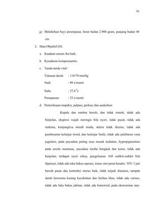 91
g) Melahirkan bayi perempuan, berat badan 2.900 gram, panjang badan 48
cm.
2. Data Objektif (O)
a. Keadaan umum ibu baik.
b. Kesadaran kompesmentis.
c. Tanda-tanda vital :
Tekanan darah : 110/70 mmHg
Nadi : 89 x/menit
Suhu : 37,4
0
c
Pernapasan : 23 x/menit
d. Pemeriksaan inspeksi, palpasi, perkusi dan auskultasi
Kepala dan rambut bersih, dan tidak rontok, tidak ada
benjolan, ekspresi wajah meringis bila nyeri, tidak pucat, tidak ada
oedema, konjungtiva merah muda, sklera tidak ikterus, tidak ada
pembesaran kelenjar tiroid, dan kelenjar limfe, tidak ada pelebaran vena
jugularis, pada payudara puting susu masuk kedalam, hyperpigmentasi
pada areola mammae, payudara teraba bengkak dan keras, tidak ada
benjolan, terdapat nyeri tekan, pengeluaran ASI sedikit-sedikit bila
dipencet, tidak ada luka bekas operasi, tonus otot perut kendor, TFU 3 jari
bawah pusat dan kontraksi uterus baik, tidak terjadi diastasis, tampak
darah berwarna kuning kecoklatan dan berbau khas, tidak ada varises,
tidak ada luka bekas jahitan, tidak ada hemoroid, pada ekstremitas atas
 