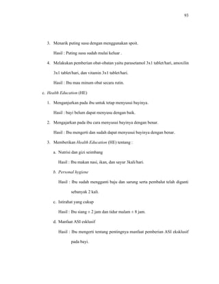 93
3. Menarik puting susu dengan menggunakan spoit.
Hasil : Puting susu sudah mulai keluar .
4. Melakukan pemberian obat-obatan yaitu parasetamol 3x1 tablet/hari, amoxilin
3x1 tablet/hari, dan vitamin 3x1 tablet/hari.
Hasil : Ibu mau minum obat secara rutin.
c. Health Education (HE)
1. Menganjurkan pada ibu untuk tetap menyusui bayinya.
Hasil : bayi belum dapat menyusu dengan baik.
2. Mengajarkan pada ibu cara menyusui bayinya dengan benar.
Hasil : Ibu mengerti dan sudah dapat menyusui bayinya dengan benar.
3. Memberikan Health Education (HE) tentang :
a. Nutrisi dan gizi seimbang
Hasil : Ibu makan nasi, ikan, dan sayur 3kali/hari.
b. Personal hygiene
Hasil : Ibu sudah mengganti baju dan sarung serta pembalut telah diganti
sebanyak 2 kali.
c. Istirahat yang cukup
Hasil : Ibu siang ± 2 jam dan tidur malam ± 8 jam.
d. Manfaat ASI esklusif
Hasil : Ibu mengerti tentang pentingnya manfaat pemberian ASI eksklusif
pada bayi.
 