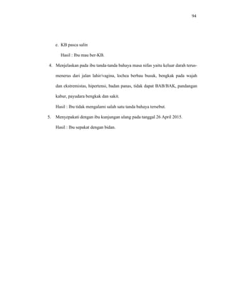 94
e. KB pasca salin
Hasil : Ibu mau ber-KB.
4. Menjelaskan pada ibu tanda-tanda bahaya masa nifas yaitu keluar darah terus-
menerus dari jalan lahir/vagina, lochea berbau busuk, bengkak pada wajah
dan ekstremistas, hipertensi, badan panas, tidak dapat BAB/BAK, pandangan
kabur, payudara bengkak dan sakit.
Hasil : Ibu tidak mengalami salah satu tanda bahaya tersebut.
5. Menyepakati dengan ibu kunjungan ulang pada tanggal 26 April 2015.
Hasil : Ibu sepakat dengan bidan.
 