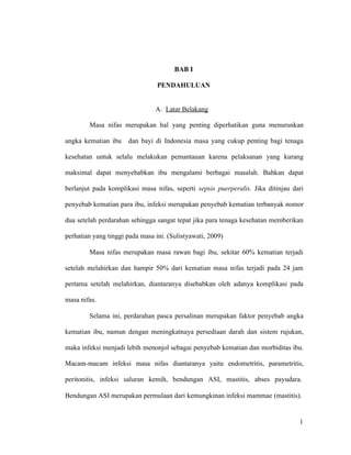 1
BAB I
PENDAHULUAN
A. Latar Belakang
Masa nifas merupakan hal yang penting diperhatikan guna menurunkan
angka kematian ibu dan bayi di Indonesia masa yang cukup penting bagi tenaga
kesehatan untuk selalu melakukan pemantauan karena pelaksanan yang kurang
maksimal dapat menyebabkan ibu mengalami berbagai masalah. Bahkan dapat
berlanjut pada komplikasi masa nifas, seperti sepsis puerperalis. Jika ditinjau dari
penyebab kematian para ibu, infeksi merupakan penyebab kematian terbanyak nomor
dua setelah perdarahan sehingga sangat tepat jika para tenaga kesehatan memberikan
perhatian yang tinggi pada masa ini. (Sulistyawati, 2009)
Masa nifas merupakan masa rawan bagi ibu, sekitar 60% kematian terjadi
setelah melahirkan dan hampir 50% dari kematian masa nifas terjadi pada 24 jam
pertama setelah melahirkan, diantaranya disebabkan oleh adanya komplikasi pada
masa nifas.
Selama ini, perdarahan pasca persalinan merupakan faktor penyebab angka
kematian ibu, namun dengan meningkatnaya persediaan darah dan sistem rujukan,
maka infeksi menjadi lebih menonjol sebagai penyebab kematian dan morbiditas ibu.
Macam-macam infeksi masa nifas diantaranya yaitu endometritis, parametritis,
peritonitis, infeksi saluran kemih, bendungan ASI, mastitis, abses payudara.
Bendungan ASI merupakan permulaan dari kemungkinan infeksi mammae (mastitis).
1
 