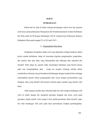 100
BAB IV
PEMBAHASAN
Dalam bab ini akan di bahas tentang kesenjangan antara teori dan tinjauan
studi kasus pada pelaksanaan Manajemen dan Pendokumentasian Asuhan Kebidanan
Ibu Nifas pada Ny.M dengan Bendungan ASI di wilayah kerja Puskesmas Kabawo
Kabupaten Muna pada tanggal 25 s.d 28 April 2015.
A. Pengumpulan Data Dasar
Pengkajian merupakan tahap awal yang digunakan sebagai landasan dalam
proses asuhan kebidanan, tahap ini mencakup kegiatan pengumpulan, pengolahan,
dan analisis data atau fakta yang dikumpulkan dari beberapa data subyektif dan
obyektif. Pada tahap ini, penulis tidak menemukan hambatan yang berarti karena
pada saat mengumpulkan data, orang tua maupun keluarga terbuka dalam
memberikan informasi yang di butuhkan berhubungan dengan keadaan klien sehingga
memudahkan penulis dalam pengumpulan data sesuai dengan permasalahan yang
diangkat. Data yang diambil oleh penulis terfokus pada masalah yang dialami oleh
klien.
Pada tinjauan pustaka data subyektif pada ibu nifas dengan bendungan ASI
yaitu di tandai dengan ibu mengeluh payudara bengkak dan keras, nyeri pada
payudara, terjadi setelah 3 hari sampai 6 hari setelah persalinan. Data obyektif pada
ibu nifas bendungan ASI yaitu pada hasil pemeriksaan terdapat pembengkakan
100
 