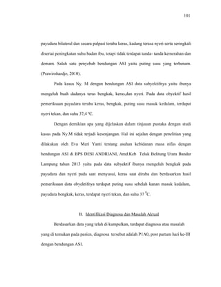 101
payudara bilateral dan secara palpasi teraba keras, kadang terasa nyeri serta seringkali
disertai peningkatan suhu badan ibu, tetapi tidak terdapat tanda- tanda kemerahan dan
demam. Salah satu penyebab bendungan ASI yaitu puting susu yang terbenam.
(Prawirohardjo, 2010).
Pada kasus Ny. M dengan bendungan ASI data subyektifnya yaitu ibunya
mengeluh buah dadanya teras bengkak, keras,dan nyeri. Pada data obyektif hasil
pemeriksaan payudara teraba keras, bengkak, puting susu masuk kedalam, terdapat
nyeri tekan, dan suhu 37,4 ºC.
Dengan demikian apa yang dijelaskan dalam tinjauan pustaka dengan studi
kasus pada Ny.M tidak terjadi kesenjangan. Hal ini sejalan dengan penelitian yang
dilakukan oleh Eva Meri Yanti tentang asuhan kebidanan masa nifas dengan
bendungan ASI di BPS DESI ANDRIANI, Amd.Keb Teluk Belitung Utara Bandar
Lampung tahun 2013 yaitu pada data subyektif ibunya mengeluh bengkak pada
payudara dan nyeri pada saat menyusui, keras saat diraba dan berdasarkan hasil
pemeriksaan data obyektifnya terdapat puting susu sebelah kanan masuk kedalam,
payudara bengkak, keras, terdapat nyeri tekan, dan suhu 37
0
C.
B. Identifikasi Diagnosa dan Masalah Aktual
Berdasarkan data yang telah di kumpulkan, terdapat diagnosa atau masalah
yang di temukan pada pasien, diagnosa tersebut adalah P1A0, post partum hari ke-III
dengan bendungan ASI.
 