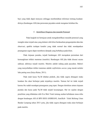 103
bayi yang tidak dapat menyusu sehingga membutuhkan informasi tentang keadaan
dirinya (bendungan ASI) dan perawatan payudara untuk mengatasi keluhan ibu.
C. Identifikasi Diagnosa dan masalah Potensial
Pada langkah ini bertujuan untuk mengidentifikasi masalah potensial yang
mungkin akan terjadi atau yang dialami oleh klien berdasarkan pengumpulan data dan
observasi, apabila terdapat kondisi yang tidak normal dan tidak mendapatkan
penanganan segera dapat membawa dampak yang berbahaya pada klien.
Pada tinjauan pustaka, terjadi bendungan ASI merupakan permulaan dari
kemungkinan infeksi mammae (mastitis). Bendungan ASI jika tidak disusui secara
adekuat, akhirnya terjadi mastitis. Mastitis adalah radang pada payudara. Bakteri
yang menyebabkan infeksi mammae adalah stafilokokus aureus yang masuk melalui
luka puting susu (Setyo Retno, 2011).
Pada studi kasus Ny.M dilahan praktek, jika tidak segera ditangani maka
keadaan ibu akan berlanjut pada terjadinya mastitis. Namun hal ini tidak terjadi
karena ibu sudah mendapat penanganan yang tepat. Dengan demikian antara tinjauan
pustaka dan kasus pada Ny.M tidak terjadi kesenjangan. Hal ini sejalan dengan
penelitian yang dilakukan oleh Eva Meri Yanti tentang asuhan kebidanan masa nifas
dengan bendungan ASI di BPS DESI ANDRIANI, Amd.Keb Teluk Belitung Utara
Bandar Lampung tahun 2013 yaitu, jika tidak segera ditangani maka akan berlanjut
pada mastitis.
 
