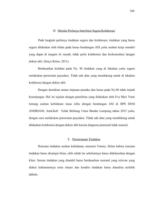 104
D. Menilai Perlunya Interfensi Segera/Kolaborasi
Pada langkah perlunya tindakan segera dan kolaborasi, tindakan yang harus
segera dilakukan oleh bidan pada kasus bendungan ASI yaitu asuhan kerja mandiri
yang dapat di tangani di rumah, tidak perlu kolaborasi dan berkonsultasi dengan
dokter ahli. (Setyo Retno, 2011).
Berdasarkan keluhan pada Ny. M tindakan yang di lakukan yaitu segera
melakukan perawatan payudara. Tidak ada data yang mendukung untuk di lakukan
kolaborasi dengan dokter ahli.
Dengan demikian antara tinjauan pustaka dan kasus pada Ny.M tidak terjadi
kesenjangan. Hal ini sejalan dengan penelitian yang dilakukan oleh Eva Meri Yanti
tentang asuhan kebidanan masa nifas dengan bendungan ASI di BPS DESI
ANDRIANI, Amd.Keb Teluk Belitung Utara Bandar Lampung tahun 2013 yaitu,
dengan cara melakukan perawatan payudara. Tidak ada data yang mendukung untuk
dilakukan kolaborasi dengan dokter ahli karena diagnosa potensial tidak muncul.
E. Perencanaan Tindakan
Rencana tindakan asuhan kebidanan, menurut Varney, Helen bahwa rencana
tindakan harus disetujui klien, oleh sebab itu sebelumnya harus didiskusikan dengan
klien. Semua tindakan yang diambil harus berdasarkan rasional yang relevan yang
diakui kebenarannya serta situasi dan kondisi tindakan harus dianalisa terlebih
dahulu.
 