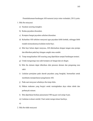 105
Penatalaksanaan bendungan ASI menurut (setyo retno wulandari, 2011) yaitu:
1. Bila ibu menyusui
a) Susukan sesering mungkin.
b) Kedua payudara disusukan.
c) Kompres hangat payudara sebelum disusukan.
d) Keluarkan ASI sebelum menyusui agar payudara lebih lembek, sehingga lebih
mudah memasukannya kedalam mulut bayi.
e) Bila bayi belum dapat menyusu, ASI dikeluarkan dengan tangan atau pompa
dan diberikan pada bayi dengan cangkir atau sendok.
f) Tetap mengeluarkan ASI sesering yang diperlukan sampai bendungan teratasi.
g) Untuk mengurangi rasa sakit kompres air hangat dan air dingin.
h) Bila ibu demam dapat diberikan obat penurun demam dan pengurang rasa
sakit.
i) Lakukan pemijatan pada daerah payudara yang bengkak, bermanfaat untuk
membantu memperlancar pengeluaran ASI.
j) Pada saat menyusui sebaiknya ibu tetap rileks.
k) Makan makanan yang bergizi untuk meningkatkan daya tahan tubuh dan
perbanyak minum.
l) Bila diperlukan berikan parasetamol 500 mg per oral setiap 4 jam.
m) Lakukan evaluasi setelah 3 hari untuk mengevaluasi hasilnya.
n)
2. Bila ibu tidak menyusui
 