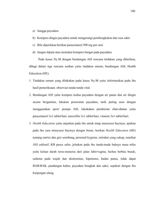 106
a) Sangga payudara
b) Kompres dingin payudara untuk mengurangi pembengkakan dan rasa sakit.
c) Bila diperlukan berikan paracetamol 500 mg per oral.
d) Jangan dipijat atau memakai kompres hangat pada payudara.
Pada kasus Ny.M dengan bendungan ASI rencana tindakan yang diberikan,
dibagi dalam tiga rencana asuhan yaitu tindakan umum, bendungan ASI, Health
Education (HE).
1. Tindakan umum yang dilakukan pada kasus Ny.M yaitu informasikan pada ibu
hasil pemeriksaan. observasi tanda-tanda vital.
2. Bendungan ASI yaitu kompres kedua payudara dengan air panas dan air dingin
secara bergantian, lakukan perawatan payudara, tarik puting susu dengan
menggunakan spoit/ pompa ASI, lakukakan pemberian obat-obatan yaitu
paracetamol 3x1 tablet/hari, amoxillin 3x1 tablet/hari, vitamin 3x1 tablet/hari.
3. Health Education yaitu anjurkan pada ibu untuk tetap menyusui bayinya, ajarkan
pada ibu cara menyusui bayinya dengan benar, berikan Health Education (HE)
tentang nutrisi dan gizi seimbang, personal hygiene, istirahat yang cukup, manfaat
ASI esklusif, KB pasca salin, jelaskan pada ibu tanda-tanda bahaya masa nifas
yaitu keluar darah terus-menerus dari jalan lahir/vagina, lochea berbau busuk,
oedema pada wajah dan ekstremitas, hipertensi, badan panas, tidak dapat
BAB/BAK, pandangan kabur, payudara bengkak dan sakit, sepakati dengan ibu
kunjungan ulang.
 