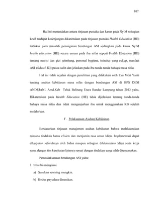107
Hal ini menandakan antara tinjauan pustaka dan kasus pada Ny.M sebagian
kecil terdapat kesenjangan dikarenakan pada tinjauan pustaka Health Education (HE)
terfokus pada masalah penanganan bendungan ASI sedangkan pada kasus Ny.M
health education (HE) secara umum pada ibu nifas seperti Health Education (HE)
tentang nutrisi dan gizi seimbang, personal hygiene, istirahat yang cukup, manfaat
ASI esklusif, KB pasca salin dan jelaskan pada ibu tanda-tanda bahaya masa nifas
Hal ini tidak sejalan dengan penelitian yang dilakukan oleh Eva Meri Yanti
tentang asuhan kebidanan masa nifas dengan bendungan ASI di BPS DESI
ANDRIANI, Amd.Keb Teluk Belitung Utara Bandar Lampung tahun 2013 yaitu,
Dikarenakan pada Health Education (HE) tidak dijelaskan tentang tanda-tanda
bahaya masa nifas dan tidak menganjurkan ibu untuk menggunakan KB setelah
melahirkan.
F. Pelaksanaan Asuhan Kebidanan
Berdasarkan tinjauan manajemen asuhan kebidanan bahwa melaksanakan
rencana tindakan harus efisien dan menjamin rasa aman klien. Implementasi dapat
dikerjakan seluruhnya oleh bidan maupun sebagian dilaksanakan klien serta kerja
sama dengan tim kesehatan lainnya sesuai dengan tindakan yang telah direncanakan.
Penatalaksanaan bendungan ASI yaitu:
1. Bila ibu menyusui
a) Susukan sesering mungkin.
b) Kedua payudara disusukan.
 