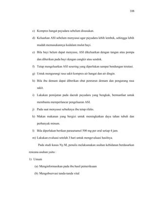 108
c) Kompres hangat payudara sebelum disusukan.
d) Keluarkan ASI sebelum menyusui agar payudara lebih lembek, sehingga lebih
mudah memasukannya kedalam mulut bayi.
e) Bila bayi belum dapat menyusu, ASI dikeluarkan dengan tangan atau pompa
dan diberikan pada bayi dengan cangkir atau sendok.
f) Tetap mengeluarkan ASI sesering yang diperlukan sampai bendungan teratasi.
g) Untuk mengurangi rasa sakit kompres air hangat dan air dingin.
h) Bila ibu demam dapat diberikan obat penrurun demam dan pengurang rasa
sakit.
i) Lakukan pemijatan pada daerah payudara yang bengkak, bermanfaat untuk
membantu memperlancar pengeluaran ASI.
j) Pada saat menyusui sebaiknya ibu tetap rileks.
k) Makan makanan yang bergizi untuk meningkatkan daya tahan tubuh dan
perbanyak minum.
l) Bila diperlukan berikan parasetamol 500 mg per oral setiap 4 jam.
m) Lakukan evaluasi setelah 3 hari untuk mengevaluasi hasilnya.
Pada studi kasus Ny.M, penulis melaksanakan asuhan kebidanan berdasarkan
rencana asuhan yaitu :
1) Umum
(a) Menginformasikan pada ibu hasil pemeriksaan
(b) Mengobservasi tanda-tanda vital
 