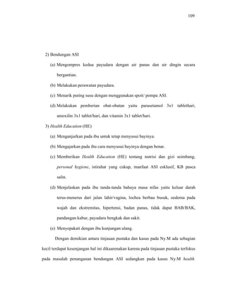109
2) Bendungan ASI
(a) Mengompres kedua payudara dengan air panas dan air dingin secara
bergantian.
(b) Melakukan perawatan payudara.
(c) Menarik puting susu dengan menggunakan spoit/ pompa ASI.
(d) Melakukan pemberian obat-obatan yaitu parasetamol 3x1 tablethari,
amoxilin 3x1 tablet/hari, dan vitamin 3x1 tablet/hari.
3) Health Education (HE)
(a) Menganjurkan pada ibu untuk tetap menyusui bayinya.
(b) Mengajarkan pada ibu cara menyusui bayinya dengan benar.
(c) Memberikan Health Education (HE) tentang nutrisi dan gizi seimbang,
personal hygiene, istirahat yang cukup, manfaat ASI esklusif, KB pasca
salin.
(d) Menjelaskan pada ibu tanda-tanda bahaya masa nifas yaitu keluar darah
terus-menerus dari jalan lahir/vagina, lochea berbau busuk, oedema pada
wajah dan ekstremitas, hipertensi, badan panas, tidak dapat BAB/BAK,
pandangan kabur, payudara bengkak dan sakit.
(e) Menyepakati dengan ibu kunjungan ulang.
Dengan demikian antara tinjauan pustaka dan kasus pada Ny.M ada sebagian
kecil terdapat kesenjangan hal ini dikaarenakan karena pada tinjauan pustaka terfokus
pada masalah penanganan bendungan ASI sedangkan pada kasus Ny.M health
 