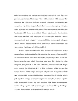 2
Gejala bendungan Air susu di tandai dengan payudara bengkak dan keras, nyeri pada
payudara, terjadi setelah 3 hari sampai 5 hari setelah persalinan. Salah satu penyebab
bendungan ASI yaitu puting susu yang terbenam. Puting susu yang terbenam akan
menyulitkan bayi dalam menyusu. Karena bayi tidak dapat menghisap puting dan
areola, bayi tidak mau menyusu dan akibatnya terjadi bendungan ASI. Payudara yang
bengkak jika tidak disusui secara adekuat, akhirnya terjadi mastitis. Mastitis adalah
infeksi pada payudara yang terjadi pada 1-2% wanita yang menyusui. Mastitis
umumnya terjadi pada minggu 1-5 setelah melahirkan terutama pada primipara.
Mastitis biasanya disebabkan oleh infeksi Staphylococus aureus dan sumbatan susu
yang berlanjut / bendungan ASI. (Elisabeth, 2015)
Menurut laporan badan kesehatan dunia World Health Organization (WHO)
mencatat bahwa angka kematian ibu nifas meningkat tiap tahunnya. Pada tahun 2009
ibu nifas sebanyak 80 % atau sekitar 860.000 dan yang meninggal dunia sekitar 20 %
karena perdarahan dan infeksi. Sementara pada tahun 2011 jumlah ibu nifas
mengalami peningkatan 5 % dari tahun sebelumnya atau sekitar 928.000 dengan
angka kematian ibu nifas sebanyak 25 % akibat perdarahan, infeksi dan penyebab
lainnya. Menurut WHO, dampak bendungan ASI yaitu statis pada pembuluh limfe
akan mengakibatkan tekanan intraduktal yang akan mempengaruhi berbagai segmen
pada payudara, sehingga tekanan seluruh payudara meningkat, akibatnya payudara
sering terasa penuh, tegang, dan nyeri, walaupun tidak disertai dengan demam.
Terlihat kalang payudara lebih lebar sehingga sukar dihisap oleh bayi. Bendungan
ASI yang tidak disusukan secara adekuat akhinya terjadi mastitis.
 