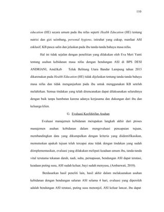 110
education (HE) secara umum pada ibu nifas seperti Health Education (HE) tentang
nutrisi dan gizi seimbang, personal hygiene, istirahat yang cukup, manfaat ASI
esklusif, KB pasca salin dan jelaskan pada ibu tanda-tanda bahaya masa nifas.
Hal ini tidak sejalan dengan penelitian yang dilakukan oleh Eva Meri Yanti
tentang asuhan kebidanan masa nifas dengan bendungan ASI di BPS DESI
ANDRIANI, Amd.Keb Teluk Belitung Utara Bandar Lampung tahun 2013
dikarenakan pada Health Education (HE) tidak dijelaskan tentang tanda-tanda bahaya
masa nifas dan tidak menganjurkan pada ibu untuk menggunakan KB setelah
melahirkan. Semua tindakan yang telah direncanakan dapat dilaksanakan seluruhnya
dengan baik tanpa hambatan karena adanya kerjasama dan dukungan dari ibu dan
keluarga klien.
G. Evaluasi Keefektifan Asuhan
Evaluasi manajemen kebidanan merupakan langkah akhir dari proses
manajemen asuhan kebidanan dalam mengevaluasi pencapaian tujuan,
membandingkan data yang dikumpulkan dengan kriteria yang diidentifikasikan,
memutuskan apakah tujuan telah tercapai atau tidak dengan tindakan yang sudah
diimplementasikan, evaluasi yang dilakukan meliputi keadaan umum ibu, tanda-tanda
vital terutama tekanan darah, nadi, suhu, pernapasan, bendungan ASI dapat teratasi,
keadaan puting susu, ASI sudah keluar, bayi sudah menyusu, (Ambarwati, 2010).
Berdasarkan hasil peneliti lain, hasil akhir dalam melaksanakan asuhan
kebidanan dengan bendungan saluran ASI selama 4 hari, evaluasi yang diperoleh
adalah bendungan ASI teratasi, puting susu menonjol, ASI keluar lancar, ibu dapat
 