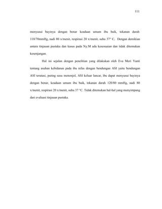 111
menyusui bayinya dengan benar keadaan umum ibu baik, tekanan darah
110/70mmHg, nadi 80 x/menit, respirasi 20 x/menit, suhu 37° C, Dengan demikian
antara tinjauan pustaka dan kasus pada Ny.M ada kesesuaian dan tidak ditemukan
kesenjangan.
Hal ini sejalan dengan penelitian yang dilakukan oleh Eva Meri Yanti
tentang asuhan kebidanan pada ibu nifas dengan bendungan ASI yaitu bendungan
ASI teratasi, puting susu menonjol, ASI keluar lancar, ibu dapat menyusui bayinya
dengan benar, keadaan umum ibu baik, tekanan darah 120/80 mmHg, nadi 80
x/menit, respirasi 20 x/menit, suhu 37 °C. Tidak ditemukan hal-hal yang menyimpang
dari evaluasi tinjauan pustaka.
 
