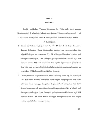 112
BAB V
PENUTUP
Setelah melakukan “Asuhan Kebidanan Ibu Nifas pada Ny.M dengan
Bendungan ASI di wilayah kerja Puskesmas Kabawo Kabupaten Muna tanggal 25 s.d
28 April 2015, maka penulis menarik kesimpulan dan saran-saran sebagai berikut:
A. Kesimpulan
1. Dalam melakukan pengkajian terhadap Ny. M di wilayah kerja Puskesmas
Kabawo Kabupaten Muna dilaksanakan dengan cara mengumpulkan data
subyektif dengan mewawancarai Ny. M sehingga didapatkan keluhan buah
dadanya terasa bengkak, keras dan nyeri, puting susu masuk kedalam, bayi tidak
menyusu karena ASI tidak keluar dan data obyktif diperoleh dari pemeriksaan
fisik yaitu pada payudara bengkak, teraba keras, puting susu masuk kedalam, ada
nyeri tekan, ASI keluar sedikit-sedikit bila dipencet .
2. Dalam penentuan diagnosa/masalah aktual terhadap kasus Ny. M di wilayah
kerja Puskesmas Kabawo Kabupaten Muna dengan mengumpulkan data secara
teliti dan akurat sehingga didapatkan diagnosa PIA0, postpartum hari ke-III
dengan bendungan ASI yang disertai masalah yang dialami Ny. M adalah buah
dadanya terasa bengkak, keras dan nyeri, puting susu masuk kedalam, bayi tidak
menyusu karena ASI tidak keluar sehingga pencegahan secara dini begitu
penting agar keluahan ibu dapat teratasi .
112
 