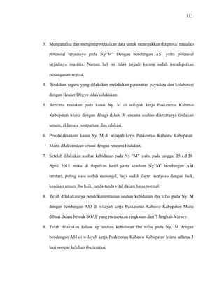 113
3. Menganalisa dan menginterpretasikan data untuk menegakkan diagnosa/ masalah
potensial terjadinya pada Ny”M” Dengan bendungan ASI yaitu potensial
terjadinya mastitis. Namun hal ini tidak terjadi karena sudah mendapatkan
penanganan segera.
4. Tindakan segera yang dilakukan melakukan perawatan payudara dan kolaborasi
dengan Dokter Obgyn tidak dilakukan.
5. Rencana tindakan pada kasus Ny. M di wilayah kerja Puskesmas Kabawo
Kabupaten Muna dengan dibagi dalam 3 rencana asuhan diantaranya tindakan
umum, eklamsia postpartum dan edukasi.
6. Penatalaksanaan kasus Ny. M di wilayah kerja Puskesmas Kabawo Kabupaten
Muna dilaksanakan sesuai dengan rencana tindakan.
7. Setelah dilakukan asuhan kebidanan pada Ny ”M” yaitu pada tanggal 25 s.d 28
April 2015 maka di dapatkan hasil yaitu keadaan Ny”M” bendungan ASI
teratasi, puting susu sudah menonjol, bayi sudah dapat menyusu dengan baik,
keadaan umum ibu baik, tanda-tanda vital dalam batas normal.
8. Telah dilakukannya pendokumentasian asuhan kebidanan ibu nifas pada Ny. M
dengan bendungan ASI di wilayah kerja Puskesmas Kabawo Kabupaten Muna
dibuat dalam bentuk SOAP yang merupakan ringkasan dari 7 langkah Varney.
9. Telah dilakukan follow up asuhan kebidanan ibu nifas pada Ny. M dengan
bendungan ASI di wilayah kerja Puskesmas Kabawo Kabupaten Muna selama 3
hari sampai keluhan ibu teratasi.
 
